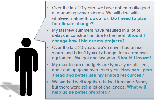 Over the last 20 years, we have gotten really good at managing winter storms. We will deal with whatever nature throws at us. Do I need to plan for climate change? My last few summers have resulted in a lot of delays in construction due to the heat. Should I change how I bid out my projects? Over the last 20 years, we’ve never had an ice storm, and I don’t typically budget for ice removal equipment. We got one last year. Should I invest? My maintenance budgets are typically insufficient, and I end up going over each year. How can I plan ahead and better use my limited resources? We worked well together during Hurricane Sandy, but there were still a lot of challenges. What will help us be better prepared?