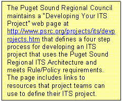 Text Box: The Puget Sound Regional Council maintains a "Developing Your ITS Project" web page at http://www.psrc.org/projects/its/devprojects.htm that defines a four step process for developing an ITS project that uses the Puget Sound Regional ITS Architecture and meets Rule/Policy requirements.  The page includes links to resources that project teams can use to define their ITS project.