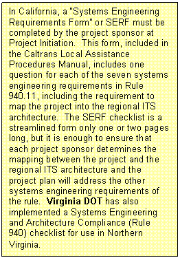 Text Box: In California, a "Systems Engineering Requirements Form" or SERF must be completed by the project sponsor at Project Initiation.  This form, included in the Caltrans Local Assistance Procedures Manual, includes one question for each of the seven systems engineering requirements in Rule 940.11, including the requirement to map the project into the regional ITS architecture.  The SERF checklist is a streamlined form only one or two pages long, but it is enough to ensure that each project sponsor determines the mapping between the project and the regional ITS architecture and the project plan will address the other systems engineering requirements of the rule.  Virginia DOT has also implemented a Systems Engineering and Architecture Compliance (Rule 940) checklist for use in Northern Virginia. 
