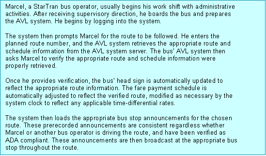 Text Box: Marcel, a StarTran bus operator, usually begins his work shift with administrative activities. After receiving supervisory direction, he boards the bus and prepares the AVL system. He begins by logging into the system.  The system then prompts Marcel for the route to be followed. He enters the planned route number, and the AVL system retrieves the appropriate route and schedule information from the AVL system server. The bus' AVL system then asks Marcel to verify the appropriate route and schedule information were properly retrieved.  Once he provides verification, the bus' head sign is automatically updated to reflect the appropriate route information. The fare payment schedule is automatically adjusted to reflect the verified route, modified as necessary by the system clock to reflect any applicable time-differential rates.  The system then loads the appropriate bus stop announcements for the chosen route. These prerecorded announcements are consistent regardless whether Marcel or another bus operator is driving the route, and have been verified as ADA compliant. These announcements are then broadcast at the appropriate bus stop throughout the route.  