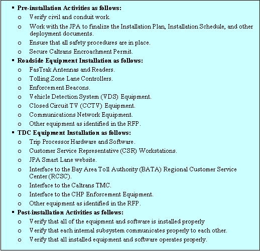 Text Box: Pre-installation Activities as follows: Verify civil and conduit work., Work with the JPA to finalize the Installation Plan, Installation Schedule, and other deployment documents., Ensure that all safety procedures are in place., Secure Caltrans Encroachment Permit. Roadside Equipment Installation as follows: FasTrak Antennas and Readers., Tolling Zone Lane Controllers., Enforcement Beacons., Vehicle Detection System (VDS) Equipment., Closed Circuit TV (CCTV) Equipment., Communications Network Equipment., Other equipment as identified in the RFP. TDC Equipment Installation as follows: Trip Processor Hardware and Software., Customer Service Representative (CSR) Workstations., JPA Smart Lane website., Interface to the Bay Area Toll Authority (BATA) Regional Customer Service Center (RCSC)., Interface to the Caltrans TMC., Interface to the CHP Enforcement Equipment., Other equipment as identified in the RFP. Post-installation Activities as follows: Verify that all of the equipment and software is installed properly, Verify that each internal subsystem communicates properly to each other., Verify that all installed equipment and software operates properly.   